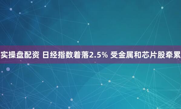 实操盘配资 日经指数着落2.5% 受金属和芯片股牵累