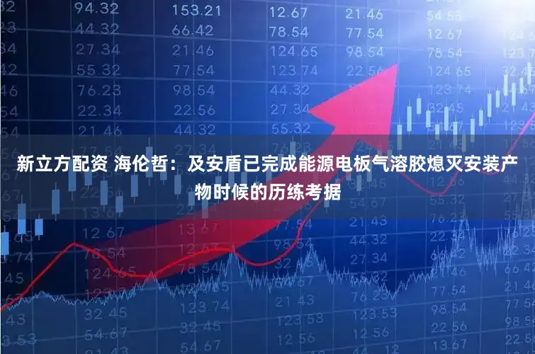 新立方配资 海伦哲:及安盾已完成能源电板气溶胶熄灭安装产物时候的历练考据