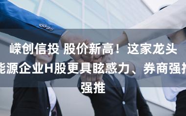 嵘创信投 股价新高！这家龙头能源企业H股更具眩惑力、券商强推