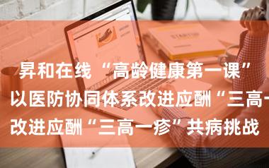 昇和在线 “高龄健康第一课”羊城升级开讲，以医防协同体系改进应酬“三高一疹”共病挑战