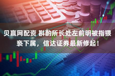 贝赢网配资 斟酌所长处左前明被指猥亵下属,信达证券最新修起!