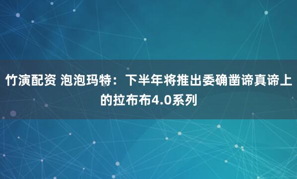 竹演配资 泡泡玛特：下半年将推出委确凿谛真谛上的拉布布4.0系列