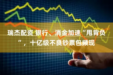 瑞杰配资 银行、消金加速“甩背负”，十亿级不良钞票包频现