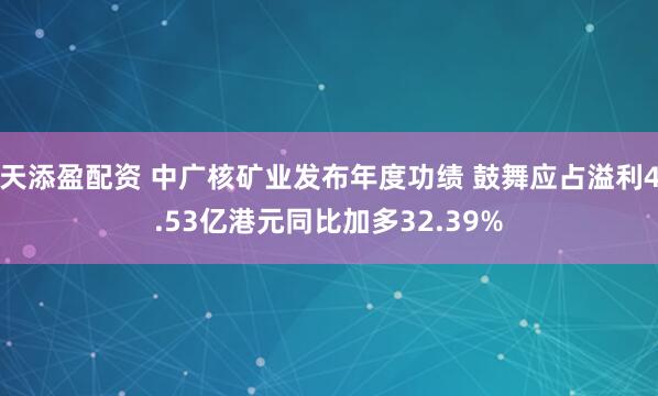天添盈配资 中广核矿业发布年度功绩 鼓舞应占溢利4.53亿港元同比加多32.39%