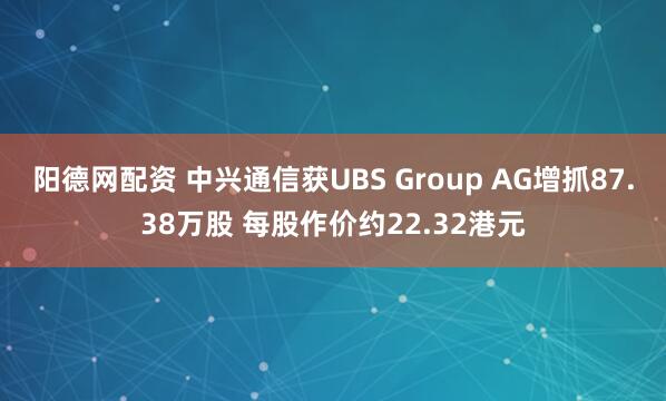 阳德网配资 中兴通信获UBS Group AG增抓87.38万股 每股作价约22.32港元