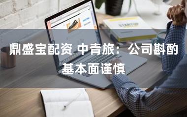 鼎盛宝配资 中青旅:公司斟酌基本面谨慎