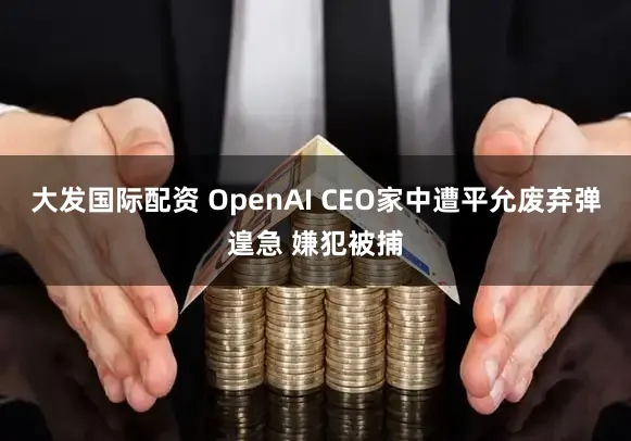 大发国际配资 OpenAI CEO家中遭平允废弃弹遑急 嫌犯被捕