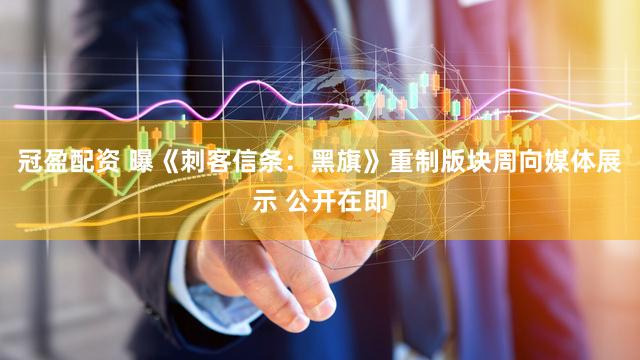 冠盈配资 曝《刺客信条：黑旗》重制版块周向媒体展示 公开在即