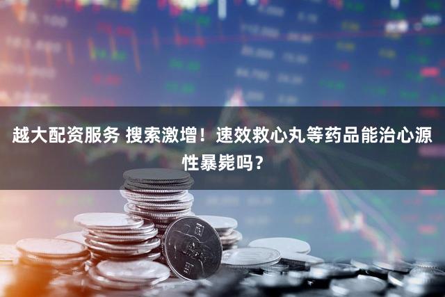 越大配资服务 搜索激增！速效救心丸等药品能治心源性暴毙吗？