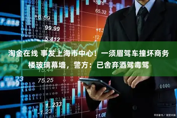 淘金在线 事发上海市中心！一须眉驾车撞坏商务楼玻璃幕墙，警方：已舍弃酒驾毒驾