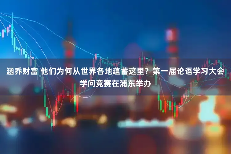 涵乔财富 他们为何从世界各地蕴蓄这里？第一届论语学习大会学问竞赛在浦东举办