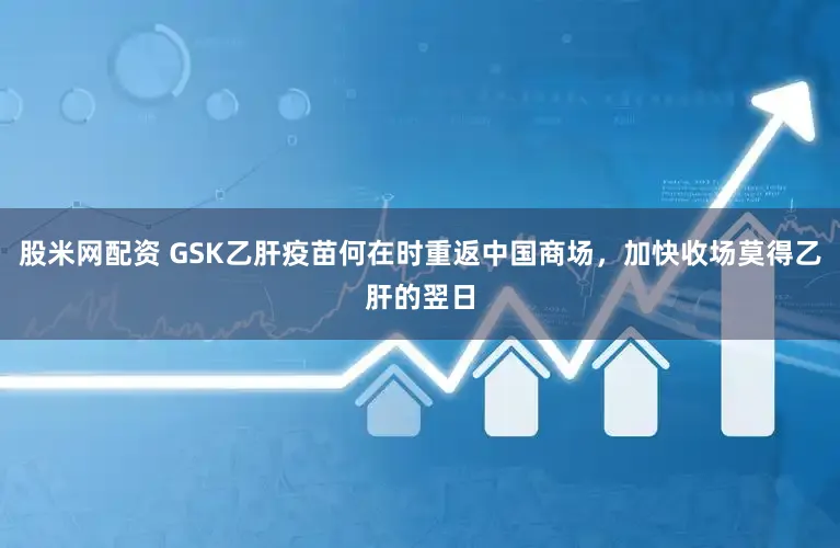 股米网配资 GSK乙肝疫苗何在时重返中国商场,加快收场莫得乙肝的翌日