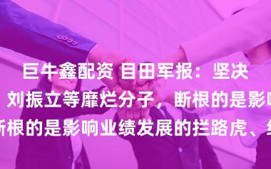 巨牛鑫配资 目田军报:坚决查处张又侠、刘振立等靡烂分子,断根的是影响业绩发展的拦路虎、绊脚石