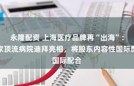 永隆配资 上海医疗品牌再“出海”：两家顶流病院迪拜亮相，将股东内容性国际配合