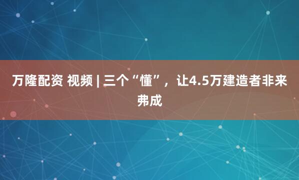 万隆配资 视频 | 三个“懂”，让4.5万建造者非来弗成