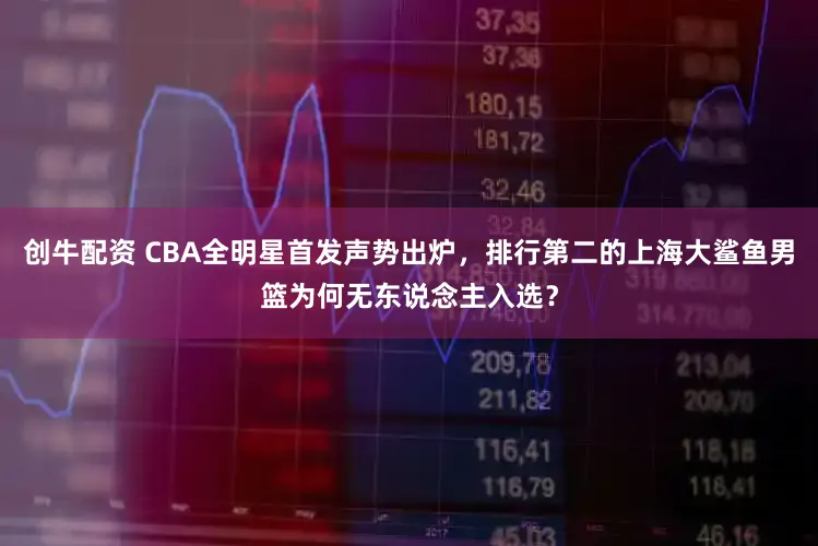 创牛配资 CBA全明星首发声势出炉,排行第二的上海大鲨鱼男篮为何无东说念主入选?
