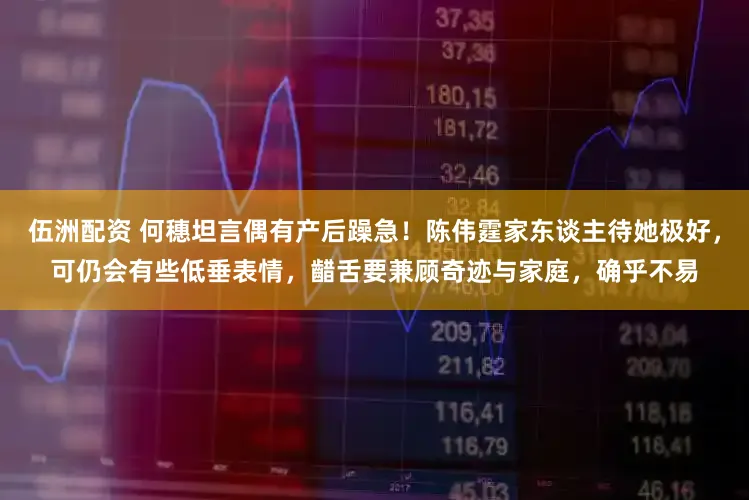 伍洲配资 何穗坦言偶有产后躁急！陈伟霆家东谈主待她极好，可仍会有些低垂表情，齰舌要兼顾奇迹与家庭，确乎不易