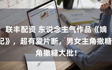 联丰配资 东说念主气作品《嫡女毒妃》，超有爱片断，男女主角撒糖大批！