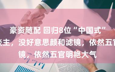 豪资随配 回归8位“中国式”好意思东谈主，没好意思颜和滤镜，依然五官明艳大气