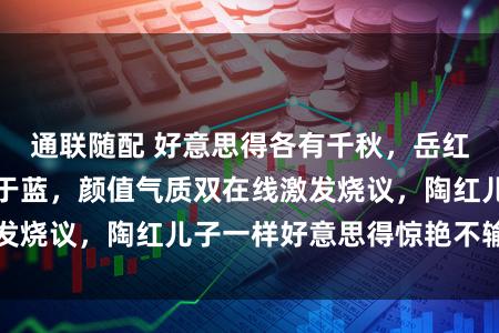 通联随配 好意思得各有千秋，岳红儿子略胜一筹胜于蓝，颜值气质双在线激发烧议，陶红儿子一样好意思得惊艳不输母亲