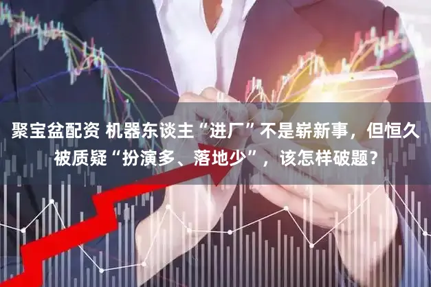 聚宝盆配资 机器东谈主“进厂”不是崭新事，但恒久被质疑“扮演多、落地少”，该怎样破题？
