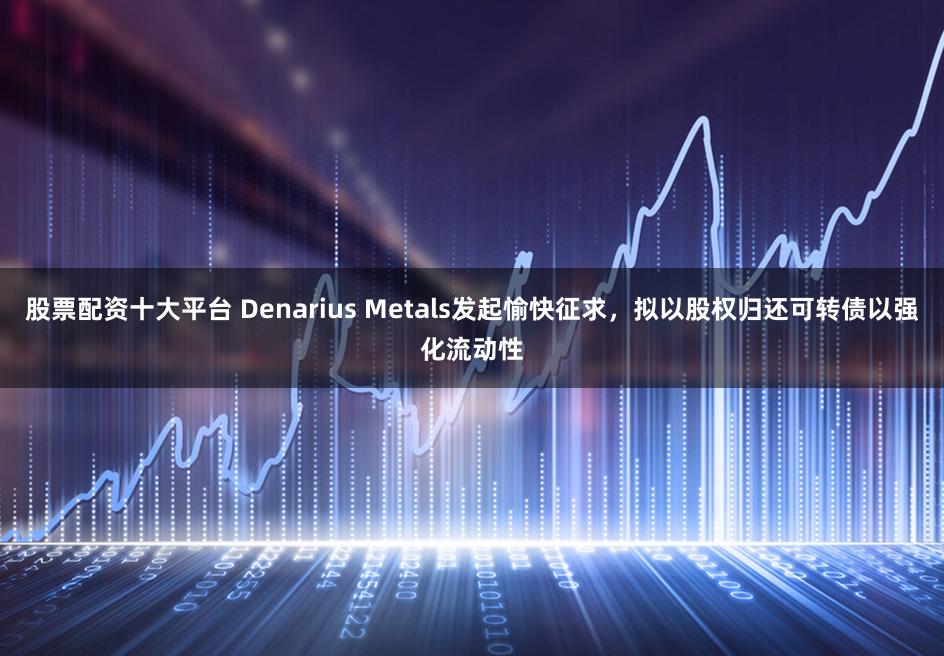 股票配资十大平台 Denarius Metals发起愉快征求，拟以股权归还可转债以强化流动性