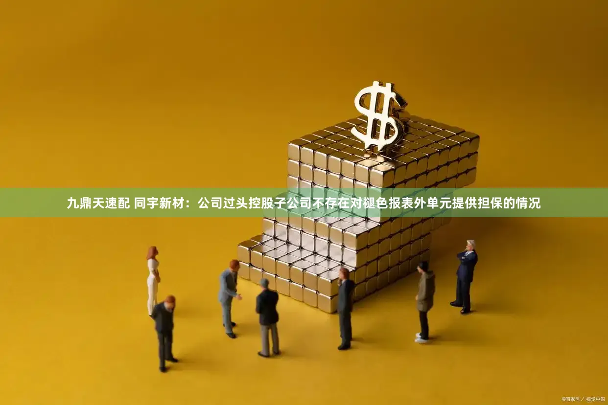 九鼎天速配 同宇新材：公司过头控股子公司不存在对褪色报表外单元提供担保的情况