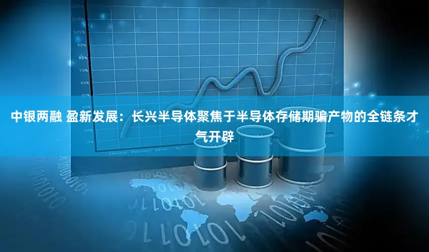 中银两融 盈新发展：长兴半导体聚焦于半导体存储期骗产物的全链条才气开辟