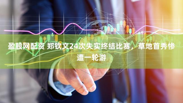 盈股网配资 郑钦文24次失实终结比赛，草地首秀惨遭一轮游