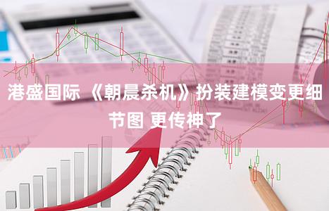港盛国际 《朝晨杀机》扮装建模变更细节图 更传神了
