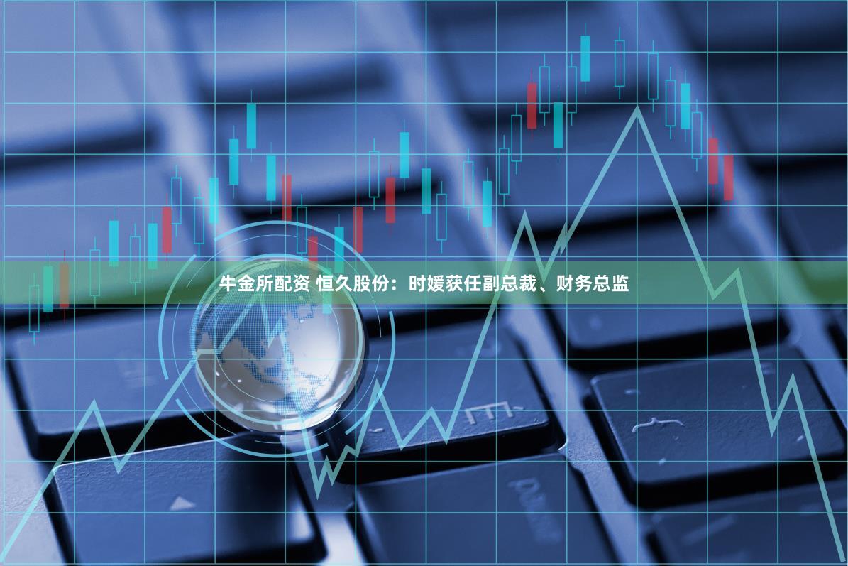 牛金所配资 恒久股份：时媛获任副总裁、财务总监