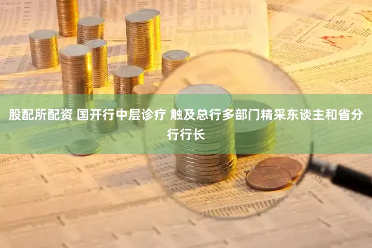 股配所配资 国开行中层诊疗 触及总行多部门精采东谈主和省分行行长